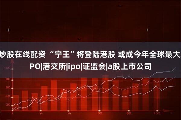 炒股在线配资 “宁王”将登陆港股 或成今年全球最大IPO|港交所|ipo|证监会|a股上市公司