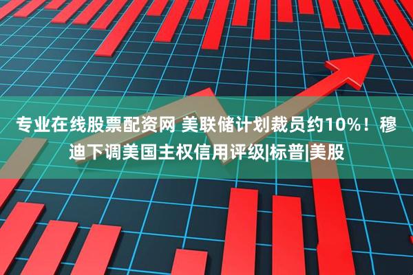 专业在线股票配资网 美联储计划裁员约10%！穆迪下调美国主权信用评级|标普|美股