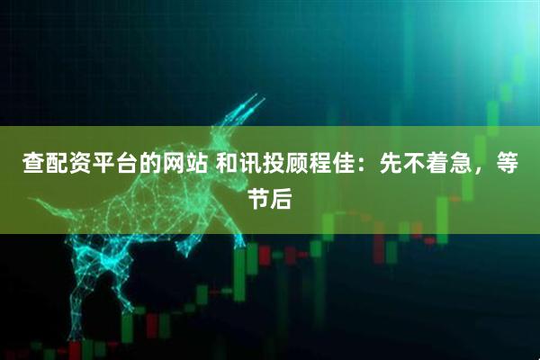 查配资平台的网站 和讯投顾程佳：先不着急，等节后