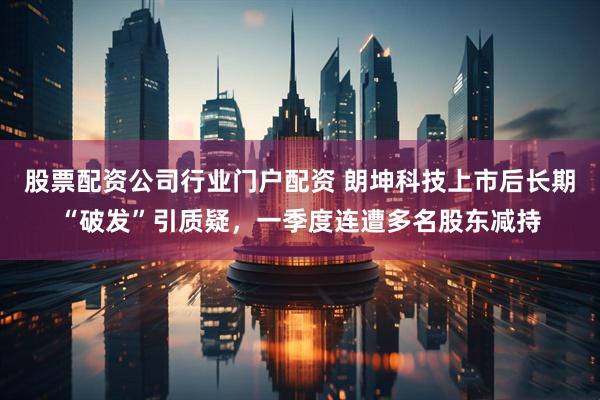 股票配资公司行业门户配资 朗坤科技上市后长期“破发”引质疑，一季度连遭多名股东减持