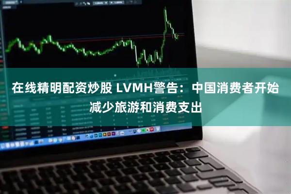 在线精明配资炒股 LVMH警告：中国消费者开始减少旅游和消费支出
