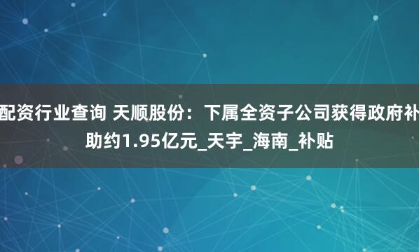配资行业查询 天顺股份：下属全资子公司获得政府补助约1.95亿元_天宇_海南_补贴