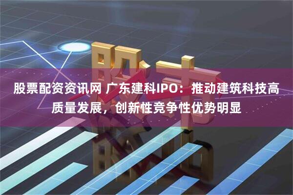 股票配资资讯网 广东建科IPO：推动建筑科技高质量发展，创新性竞争性优势明显