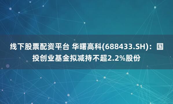 线下股票配资平台 华曙高科(688433.SH)：国投创业基金拟减持不超2.2%股份