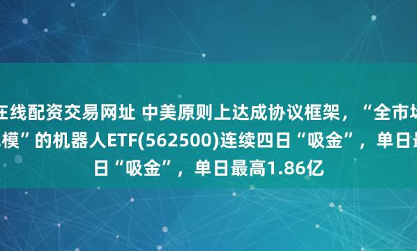 在线配资交易网址 中美原则上达成协议框架，“全市场唯一百亿规模”的机器人ETF(562500)连续四日“吸金”，单日最高1.86亿