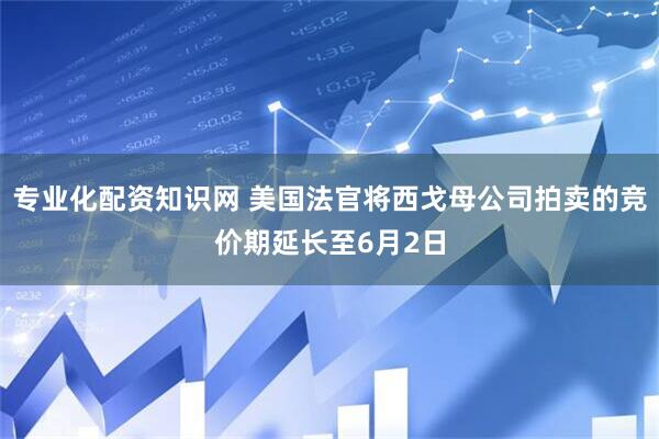 专业化配资知识网 美国法官将西戈母公司拍卖的竞价期延长至6月2日