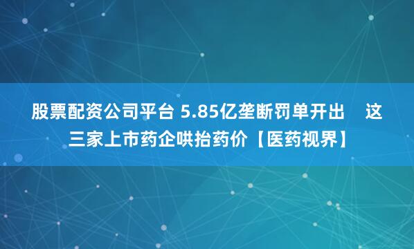 股票配资公司平台 5.85亿垄断罚单开出    这三家上市药企哄抬药价【医药视界】