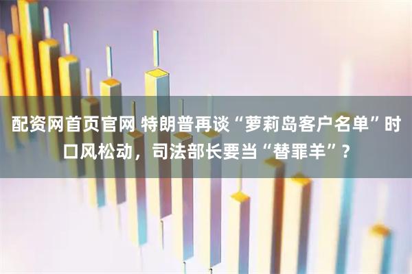 配资网首页官网 特朗普再谈“萝莉岛客户名单”时口风松动，司法部长要当“替罪羊”？