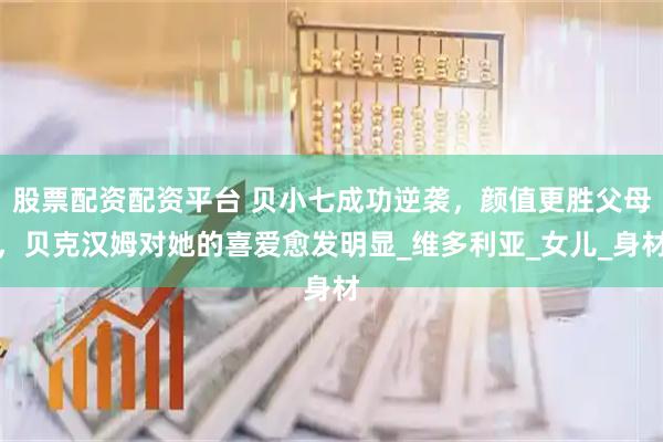 股票配资配资平台 贝小七成功逆袭，颜值更胜父母，贝克汉姆对她的喜爱愈发明显_维多利亚_女儿_身材