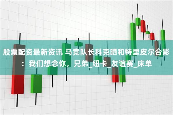 股票配资最新资讯 马竞队长科克晒和特里皮尔合影：我们想念你，兄弟_纽卡_友谊赛_床单