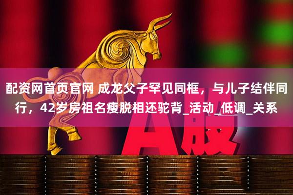 配资网首页官网 成龙父子罕见同框，与儿子结伴同行，42岁房祖名瘦脱相还驼背_活动_低调_关系