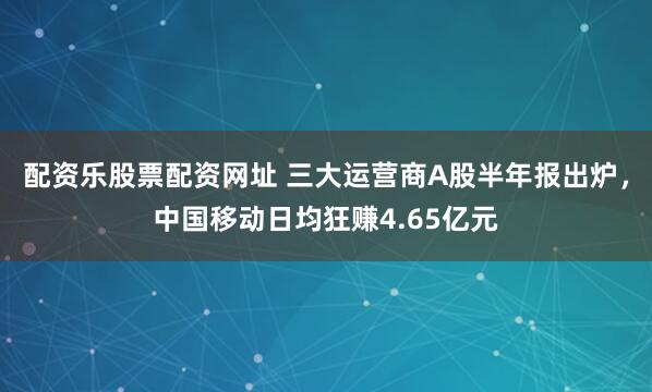 配资乐股票配资网址 三大运营商A股半年报出炉，中国移动日均狂赚4.65亿元